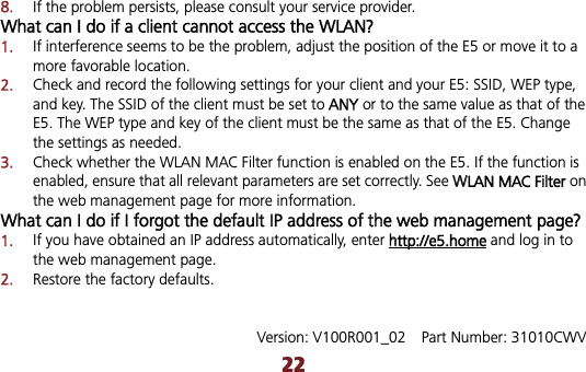 228.If the problem persists, please consult your service provider. What can I do if a client cannot access the WLAN? 1.If interference seems to be the problem, adjust the position of the E5 or move it to a more favorable location. 2.Check and record the following settings for your client and your E5: SSID, WEP type, and key. The SSID of the client must be set to AANY or to the same value as that of the E5. The WEP type and key of the client must be the same as that of the E5. Change the settings as needed. 3.Check whether the WLAN MAC Filter function is enabled on the E5. If the function is enabled, ensure that all relevant parameters are set correctly. See WWLAN MAC Filter on the web management page for more information. What can I do if I forgot the default IP address of the web management page? 1.If you have obtained an IP address automatically, enter hhttp://e5.home and log in to the web management page. 2.Restore the factory defaults. Version: V100R001_02    Part Number: 31010CWV 