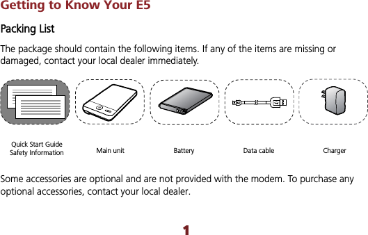 Getting to Know Your E5 Packing List The package should contain the following items. If any of the items are missing or damaged, contact your local dealer immediately. Quick Start Guide Safety Information  Main unit    Battery  Data cable  Charger Some accessories are optional and are not provided with the modem. To purchase any optional accessories, contact your local dealer. 1