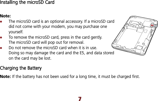 Installing the microSD Card Note: zThe microSD card is an optional accessory. If a microSD card did not come with your modem, you may purchase one yourself. zTo remove the microSD card, press in the card gently. The microSD card will pop out for removal. zDo not remove the microSD card when it is in use. Doing so may damage the card and the E5, and data stored on the card may be lost. Charging the Battery Note: If the battery has not been used for a long time, it must be charged first.   7