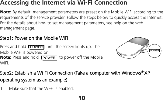 10 POWERAccessing the Internet via Wi-Fi Connection Note: By default, management parameters are preset on the Mobile WiFi according to the requirements of the service provider. Follow the steps below to quickly access the Internet. For the details about how to set management parameters, see help on the web management page. Step1: Power on the Mobile WiFi Press and hold POWER  until the screen lights up. The Mobile WiFi is powered on. Note: Press and hold POWER  to power off the Mobile WiFi. Step2: Establish a Wi-Fi Connection (Take a computer with Windows® XP operating system as an example) 1.  Make sure that the Wi-Fi is enabled. 