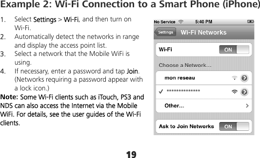 19 Example 2: Wi-Fi Connection to a Smart Phone (iPhone)   1.  Select Settings &gt; Wi-Fi, and then turn on Wi-Fi. 2.  Automatically detect the networks in range and display the access point list. 3.  Select a network that the Mobile WiFi is using. 4.  If necessary, enter a password and tap Join. (Networks requiring a password appear with a lock icon.) Note: Some Wi-Fi clients such as iTouch, PS3 and NDS can also access the Internet via the Mobile WiFi. For details, see the user guides of the Wi-Fi clients. **************