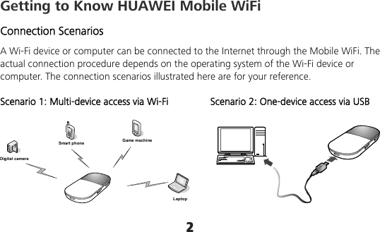 2 Getting to Know HUAWEI Mobile WiFi Connection Scenarios A Wi-Fi device or computer can be connected to the Internet through the Mobile WiFi. The actual connection procedure depends on the operating system of the Wi-Fi device or computer. The connection scenarios illustrated here are for your reference.  Scenario 1: Multi-device access via Wi-Fi Scenario 2: One-device access via USB  Smart phone Game machineDigital cameraLaptop    