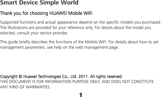 1 Smart Device Simple World Thank you for choosing HUAWEI Mobile WiFi Supported functions and actual appearance depend on the specific models you purchased. The illustrations are provided for your reference only. For details about the model you selected, consult your service provider. This guide briefly describes the functions of the Mobile WiFi. For details about how to set management parameters, see help on the web management page.    Copyright © Huawei Technologies Co., Ltd. 2011. All rights reserved. THIS DOCUMENT IS FOR INFORMATION PURPOSE ONLY, AND DOES NOT CONSTITUTE ANY KIND OF WARRANTIES. 