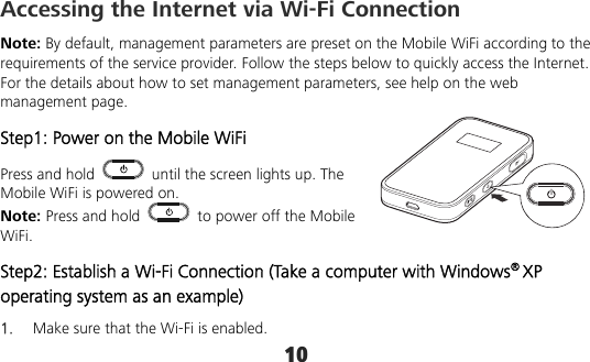 10 Accessing the Internet via Wi-Fi Connection Note: By default, management parameters are preset on the Mobile WiFi according to the requirements of the service provider. Follow the steps below to quickly access the Internet. For the details about how to set management parameters, see help on the web management page. Step1: Power on the Mobile WiFi Press and hold    until the screen lights up. The Mobile WiFi is powered on. Note: Press and hold    to power off the Mobile WiFi. Step2: Establish a Wi-Fi Connection (Take a computer with Windows® XP operating system as an example) 1.  Make sure that the Wi-Fi is enabled. 