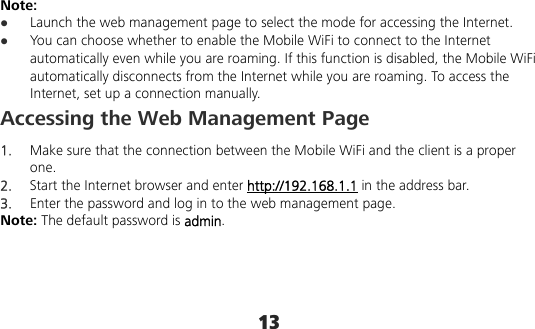 13 Note:  Launch the web management page to select the mode for accessing the Internet.  You can choose whether to enable the Mobile WiFi to connect to the Internet automatically even while you are roaming. If this function is disabled, the Mobile WiFi automatically disconnects from the Internet while you are roaming. To access the Internet, set up a connection manually. Accessing the Web Management Page 1.  Make sure that the connection between the Mobile WiFi and the client is a proper one. 2.  Start the Internet browser and enter http://192.168.1.1 in the address bar. 3.  Enter the password and log in to the web management page. Note: The default password is admin. 