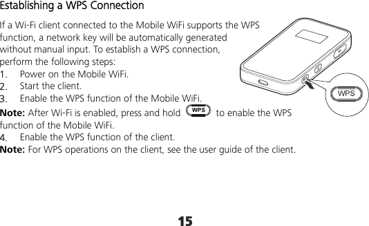 15 Establishing a WPS Connection If a Wi-Fi client connected to the Mobile WiFi supports the WPS function, a network key will be automatically generated without manual input. To establish a WPS connection, perform the following steps: 1.  Power on the Mobile WiFi. 2.  Start the client. 3.  Enable the WPS function of the Mobile WiFi.   Note: After Wi-Fi is enabled, press and hold WPS  to enable the WPS function of the Mobile WiFi. 4.  Enable the WPS function of the client. Note: For WPS operations on the client, see the user guide of the client.     