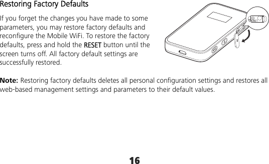 16 Restoring Factory Defaults If you forget the changes you have made to some parameters, you may restore factory defaults and reconfigure the Mobile WiFi. To restore the factory defaults, press and hold the RESET button until the screen turns off. All factory default settings are successfully restored.  Note: Restoring factory defaults deletes all personal configuration settings and restores all web-based management settings and parameters to their default values. 