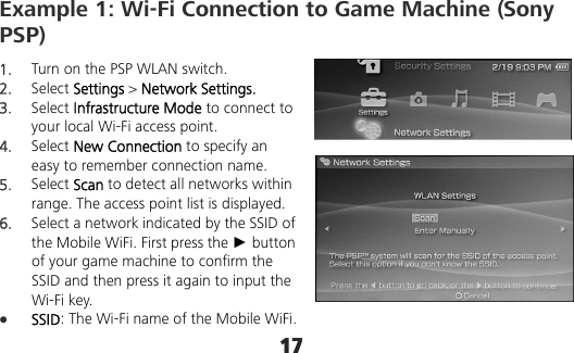 17 Example 1: Wi-Fi Connection to Game Machine (Sony PSP) 1.  Turn on the PSP WLAN switch. 2.  Select Settings &gt; Network Settings. 3.  Select Infrastructure Mode to connect to your local Wi-Fi access point. 4.  Select New Connection to specify an easy to remember connection name. 5.  Select Scan to detect all networks within range. The access point list is displayed. 6.  Select a network indicated by the SSID of the Mobile WiFi. First press the ► button of your game machine to confirm the SSID and then press it again to input the Wi-Fi key.  SSID: The Wi-Fi name of the Mobile WiFi. 