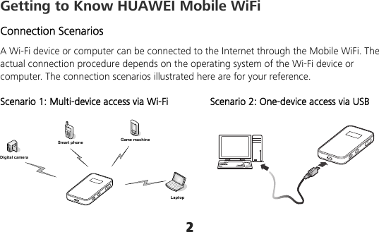 2 Getting to Know HUAWEI Mobile WiFi Connection Scenarios A Wi-Fi device or computer can be connected to the Internet through the Mobile WiFi. The actual connection procedure depends on the operating system of the Wi-Fi device or computer. The connection scenarios illustrated here are for your reference.  Scenario 1: Multi-device access via Wi-Fi Scenario 2: One-device access via USB  Smart phone Game machineDigital cameraLaptop    