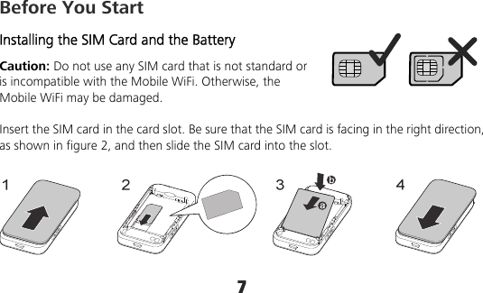 7 Before You Start Installing the SIM Card and the Battery Caution: Do not use any SIM card that is not standard or is incompatible with the Mobile WiFi. Otherwise, the Mobile WiFi may be damaged.  Insert the SIM card in the card slot. Be sure that the SIM card is facing in the right direction, as shown in figure 2, and then slide the SIM card into the slot. 