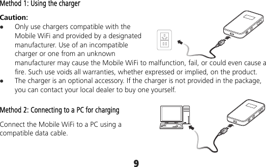 9 Method 1: Using the charger Caution:   Only use chargers compatible with the Mobile WiFi and provided by a designated manufacturer. Use of an incompatible charger or one from an unknown manufacturer may cause the Mobile WiFi to malfunction, fail, or could even cause a fire. Such use voids all warranties, whether expressed or implied, on the product.  The charger is an optional accessory. If the charger is not provided in the package, you can contact your local dealer to buy one yourself. Method 2: Connecting to a PC for charging Connect the Mobile WiFi to a PC using a compatible data cable. 