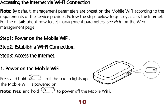 10Accessing the Internet via Wi-Fi Connection Note: By default, management parameters are preset on the Mobile WiFi according to the requirements of the service provider. Follow the steps below to quickly access the Internet. For the details about how to set management parameters, see Help on the Web management page. Step1: Power on the Mobile WiFi. Step2: Establish a Wi-Fi Connection. Step3: Access the Internet. 1. Power on the Mobile WiFi Press and hold    until the screen lights up. The Mobile WiFi is powered on.   Note: Press and hold    to power off the Mobile WiFi.   