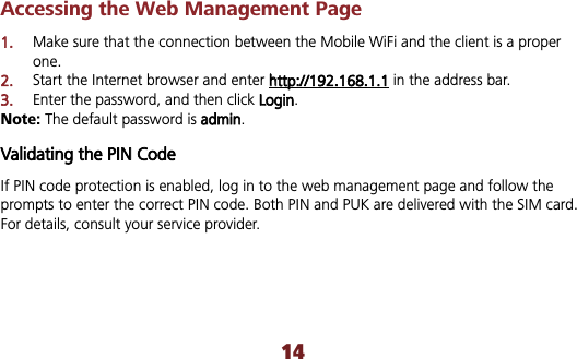 14Accessing the Web Management Page 1.Make sure that the connection between the Mobile WiFi and the client is a proper one.2.Start the Internet browser and enter hhttp://192.168.1.1 in the address bar. 3.Enter the password, and then click LLogin.Note: The default password is aadmin.Validating the PIN Code If PIN code protection is enabled, log in to the web management page and follow the prompts to enter the correct PIN code. Both PIN and PUK are delivered with the SIM card. For details, consult your service provider. 