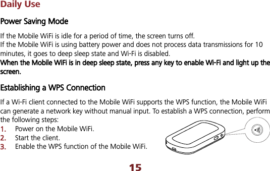 15Daily Use Power Saving Mode If the Mobile WiFi is idle for a period of time, the screen turns off. If the Mobile WiFi is using battery power and does not process data transmissions for 10 minutes, it goes to deep sleep state and Wi-Fi is disabled. When the Mobile WiFi is in deep sleep state, press any key to enable Wi-Fi and light up the screen.   Establishing a WPS Connection If a Wi-Fi client connected to the Mobile WiFi supports the WPS function, the Mobile WiFi can generate a network key without manual input. To establish a WPS connection, perform the following steps: 1.Power on the Mobile WiFi. 2.Start the client. 3.Enable the WPS function of the Mobile WiFi.   