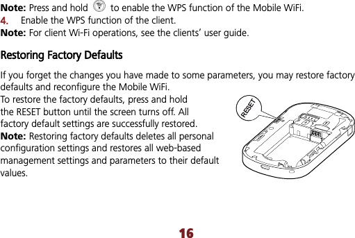 16Note: Press and hold    to enable the WPS function of the Mobile WiFi. 4.Enable the WPS function of the client. Note: For client Wi-Fi operations, see the clients’ user guide. Restoring Factory Defaults If you forget the changes you have made to some parameters, you may restore factory defaults and reconfigure the Mobile WiFi. To restore the factory defaults, press and holdthe RESET button until the screen turns off. All   factory default settings are successfully restored. Note: Restoring factory defaults deletes all personal configuration settings and restores all web-based management settings and parameters to their default values.RESET