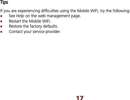 17TipsIf you are experiencing difficulties using the Mobile WiFi, try the following: zSee Help on the web management page.   zRestart the Mobile WiFi. zRestore the factory defaults. zContact your service provider. 