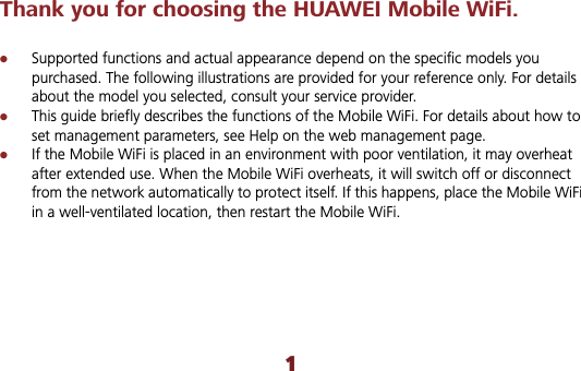 1Thank you for choosing the HUAWEI Mobile WiFi. zSupported functions and actual appearance depend on the specific models you purchased. The following illustrations are provided for your reference only. For details about the model you selected, consult your service provider. zThis guide briefly describes the functions of the Mobile WiFi. For details about how to set management parameters, see Help on the web management page.zIf the Mobile WiFi is placed in an environment with poor ventilation, it may overheat after extended use. When the Mobile WiFi overheats, it will switch off or disconnect from the network automatically to protect itself. If this happens, place the Mobile WiFi in a well-ventilated location, then restart the Mobile WiFi.