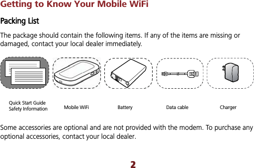 2Getting to Know Your Mobile WiFi Packing List The package should contain the following items. If any of the items are missing or damaged, contact your local dealer immediately. Quick Start Guide Safety Information  Mobile WiFi  Battery  Data cable  Charger Some accessories are optional and are not provided with the modem. To purchase any optional accessories, contact your local dealer. 
