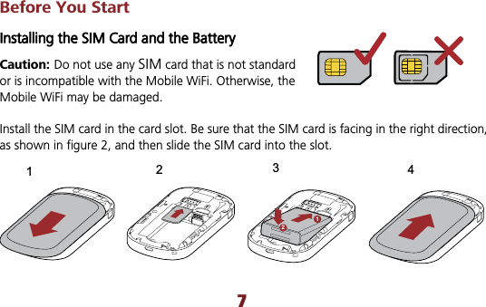 7Before You Start Installing the SIM Card and the Battery   Caution: Do not use any SIM card that is not standard or is incompatible with the Mobile WiFi. Otherwise, the Mobile WiFi may be damaged. Install the SIM card in the card slot. Be sure that the SIM card is facing in the right direction, as shown in figure 2, and then slide the SIM card into the slot. 121234
