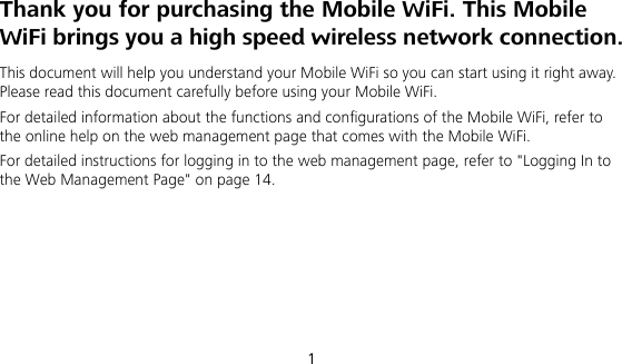  1 Thank you for purchasing the Mobile WiFi. This Mobile WiFi brings you a high speed wireless network connection. This document will help you understand your Mobile WiFi so you can start using it right away. Please read this document carefully before using your Mobile WiFi. For detailed information about the functions and configurations of the Mobile WiFi, refer to the online help on the web management page that comes with the Mobile WiFi. For detailed instructions for logging in to the web management page, refer to &quot;Logging In to the Web Management Page&quot; on page 14.     