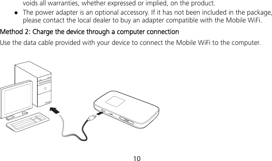  10 voids all warranties, whether expressed or implied, on the product.  The power adapter is an optional accessory. If it has not been included in the package, please contact the local dealer to buy an adapter compatible with the Mobile WiFi.   Method 2: Charge the device through a computer connection Use the data cable provided with your device to connect the Mobile WiFi to the computer.    
