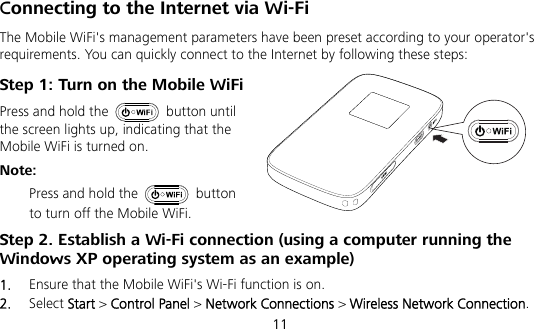  11 Connecting to the Internet via Wi-Fi The Mobile WiFi&apos;s management parameters have been preset according to your operator&apos;s requirements. You can quickly connect to the Internet by following these steps: Step 1: Turn on the Mobile WiFi Press and hold the   button until the screen lights up, indicating that the Mobile WiFi is turned on. Note:  Press and hold the   button to turn off the Mobile WiFi. Step 2. Establish a Wi-Fi connection (using a computer running the Windows XP operating system as an example) 1.  Ensure that the Mobile WiFi&apos;s Wi-Fi function is on. 2.  Select Start &gt; Control Panel &gt; Network Connections &gt; Wireless Network Connection. 