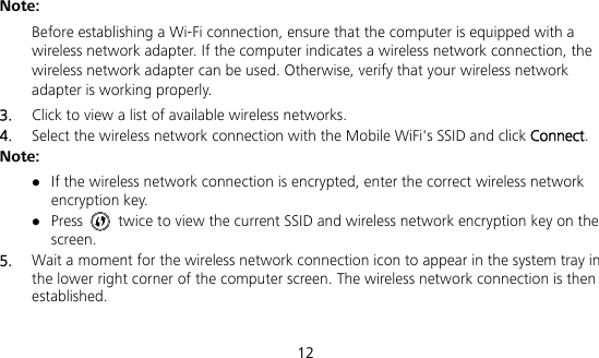  12 Note:  Before establishing a Wi-Fi connection, ensure that the computer is equipped with a wireless network adapter. If the computer indicates a wireless network connection, the wireless network adapter can be used. Otherwise, verify that your wireless network adapter is working properly. 3.  Click to view a list of available wireless networks. 4.  Select the wireless network connection with the Mobile WiFi&apos;s SSID and click Connect. Note:  If the wireless network connection is encrypted, enter the correct wireless network encryption key.  Press    twice to view the current SSID and wireless network encryption key on the screen. 5.  Wait a moment for the wireless network connection icon to appear in the system tray in the lower right corner of the computer screen. The wireless network connection is then established. 