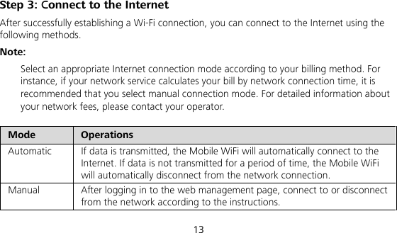  13 Step 3: Connect to the Internet After successfully establishing a Wi-Fi connection, you can connect to the Internet using the following methods. Note:  Select an appropriate Internet connection mode according to your billing method. For instance, if your network service calculates your bill by network connection time, it is recommended that you select manual connection mode. For detailed information about your network fees, please contact your operator. Mode  Operations  Automatic  If data is transmitted, the Mobile WiFi will automatically connect to the Internet. If data is not transmitted for a period of time, the Mobile WiFi will automatically disconnect from the network connection.   Manual  After logging in to the web management page, connect to or disconnect from the network according to the instructions.  