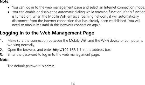  14 Note:  You can log in to the web management page and select an Internet connection mode.  You can enable or disable the automatic dialing while roaming function. If this function is turned off, when the Mobile WiFi enters a roaming network, it will automatically disconnect from the Internet connection that has already been established. You will need to manually establish this network connection again. Logging In to the Web Management Page 1.  Make sure the connection between the Mobile WiFi and the Wi-Fi device or computer is working normally. 2.  Open the browser, and enter http://192.168.1.1 in the address box. 3.  Enter the password to log in to the web management page. Note:  The default password is admin.   