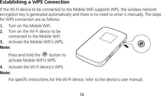  16 Establishing a WPS Connection If the Wi-Fi device to be connected to the Mobile WiFi supports WPS, the wireless network encryption key is generated automatically and there is no need to enter it manually. The steps for WPS connection are as follows: 1.  Turn on the Mobile WiFi. 2.  Turn on the Wi-Fi device to be connected to the Mobile WiFi.   3.  Activate the Mobile WiFi&apos;s WPS.   Note:  Press and hold the   button to activate Mobile WiFi&apos;s WPS. 4.  Activate the Wi-Fi device&apos;s WPS.   Note:  For specific instructions for the Wi-Fi device, refer to the device&apos;s user manual.  