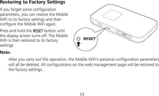  17 Restoring to Factory Settings If you forget some configuration parameters, you can restore the Mobile WiFi to its factory settings and then configure the Mobile WiFi again. Press and hold the RESET button until the display screen turns off. The Mobile WiFi is then restored to its factory settings. Note:  After you carry out this operation, the Mobile WiFi&apos;s personal configuration parameters will all be deleted. All configurations on the web management page will be restored to the factory settings.   