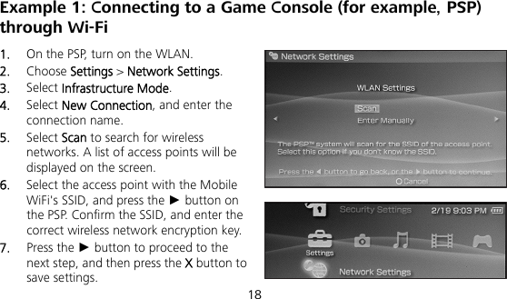  18 Example 1: Connecting to a Game Console (for example, PSP) through Wi-Fi 1.  On the PSP, turn on the WLAN. 2.  Choose Settings &gt; Network Settings. 3.  Select Infrastructure Mode. 4.  Select New Connection, and enter the connection name. 5.  Select Scan to search for wireless networks. A list of access points will be displayed on the screen. 6.  Select the access point with the Mobile WiFi&apos;s SSID, and press the ► button on the PSP. Confirm the SSID, and enter the correct wireless network encryption key. 7.  Press the ► button to proceed to the next step, and then press the X button to save settings. 