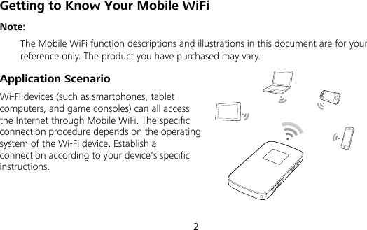  2 Getting to Know Your Mobile WiFi Note:   The Mobile WiFi function descriptions and illustrations in this document are for your reference only. The product you have purchased may vary.   Application Scenario Wi-Fi devices (such as smartphones, tablet computers, and game consoles) can all access the Internet through Mobile WiFi. The specific connection procedure depends on the operating system of the Wi-Fi device. Establish a connection according to your device&apos;s specific instructions.   