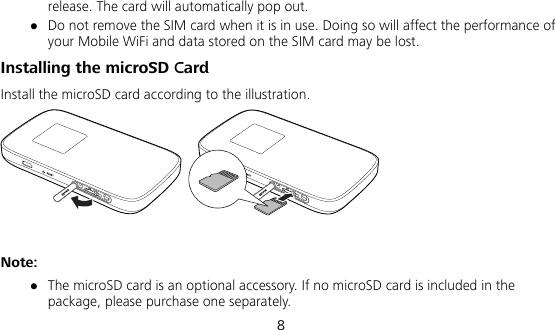  8 release. The card will automatically pop out.  Do not remove the SIM card when it is in use. Doing so will affect the performance of your Mobile WiFi and data stored on the SIM card may be lost. Installing the microSD Card Install the microSD card according to the illustration.   Note:  The microSD card is an optional accessory. If no microSD card is included in the package, please purchase one separately. 