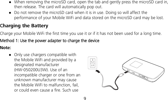  9  When removing the microSD card, open the tab and gently press the microSD card in, then release. The card will automatically pop out.  Do not remove the microSD card when it is in use. Doing so will affect the performance of your Mobile WiFi and data stored on the microSD card may be lost. Charging the Battery Charge your Mobile WiFi the first time you use it or if it has not been used for a long time.   Method 1: Use the power adapter to charge the device Note:  Only use chargers compatible with the Mobile WiFi and provided by a designated manufacturer (HW-050200U3W). Use of an incompatible charger or one from an unknown manufacturer may cause the Mobile WiFi to malfunction, fail, or could even cause a fire. Such use 