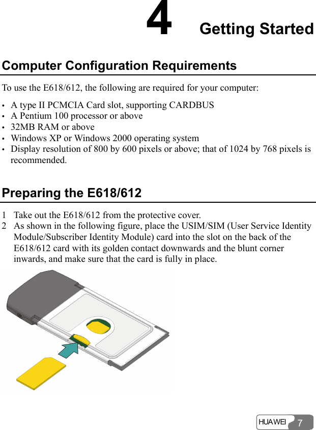  HUA WEI  7 4  Getting Started Computer Configuration Requirements To use the E618/612, the following are required for your computer: y A type II PCMCIA Card slot, supporting CARDBUS y A Pentium 100 processor or above y 32MB RAM or above y Windows XP or Windows 2000 operating system y Display resolution of 800 by 600 pixels or above; that of 1024 by 768 pixels is recommended. Preparing the E618/612 1 Take out the E618/612 from the protective cover. 2 As shown in the following figure, place the USIM/SIM (User Service Identity Module/Subscriber Identity Module) card into the slot on the back of the E618/612 card with its golden contact downwards and the blunt corner inwards, and make sure that the card is fully in place.   