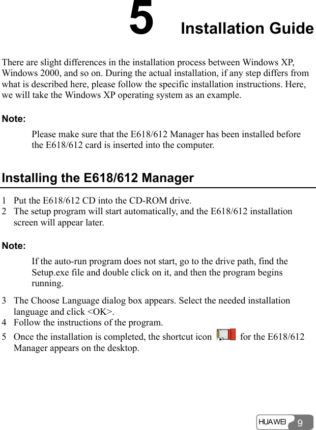  HUA WEI  9 5  Installation Guide There are slight differences in the installation process between Windows XP, Windows 2000, and so on. During the actual installation, if any step differs from what is described here, please follow the specific installation instructions. Here, we will take the Windows XP operating system as an example. Note: Please make sure that the E618/612 Manager has been installed before the E618/612 card is inserted into the computer. Installing the E618/612 Manager 1 Put the E618/612 CD into the CD-ROM drive. 2 The setup program will start automatically, and the E618/612 installation screen will appear later. Note: If the auto-run program does not start, go to the drive path, find the Setup.exe file and double click on it, and then the program begins running. 3 The Choose Language dialog box appears. Select the needed installation language and click &lt;OK&gt;. 4 Follow the instructions of the program. 5 Once the installation is completed, the shortcut icon    for the E618/612 Manager appears on the desktop. 