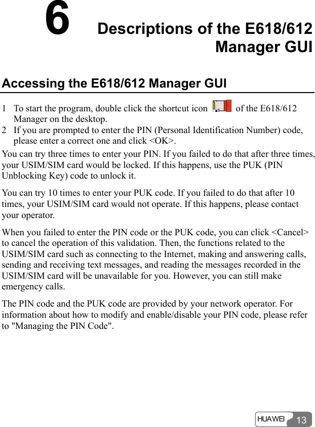  HUA WEI  13 6  Descriptions of the E618/612 Manager GUI   Accessing the E618/612 Manager GUI 1 To start the program, double click the shortcut icon    of the E618/612 Manager on the desktop. 2 If you are prompted to enter the PIN (Personal Identification Number) code, please enter a correct one and click &lt;OK&gt;. You can try three times to enter your PIN. If you failed to do that after three times, your USIM/SIM card would be locked. If this happens, use the PUK (PIN Unblocking Key) code to unlock it. You can try 10 times to enter your PUK code. If you failed to do that after 10 times, your USIM/SIM card would not operate. If this happens, please contact your operator. When you failed to enter the PIN code or the PUK code, you can click &lt;Cancel&gt; to cancel the operation of this validation. Then, the functions related to the USIM/SIM card such as connecting to the Internet, making and answering calls, sending and receiving text messages, and reading the messages recorded in the USIM/SIM card will be unavailable for you. However, you can still make emergency calls. The PIN code and the PUK code are provided by your network operator. For information about how to modify and enable/disable your PIN code, please refer to &quot;Managing the PIN Code&quot;. 