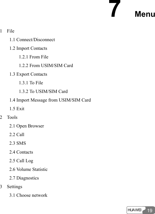  HUA WEI  19 7  Menu 1  File     1.1 Connect/Disconnect     1.2 Import Contacts         1.2.1 From File         1.2.2 From USIM/SIM Card     1.3 Export Contacts         1.3.1 To File         1.3.2 To USIM/SIM Card     1.4 Import Message from USIM/SIM Card     1.5 Exit 2  Tools     2.1 Open Browser     2.2 Call     2.3 SMS     2.4 Contacts      2.5 Call Log     2.6 Volume Statistic     2.7 Diagnostics 3  Settings     3.1 Choose network 