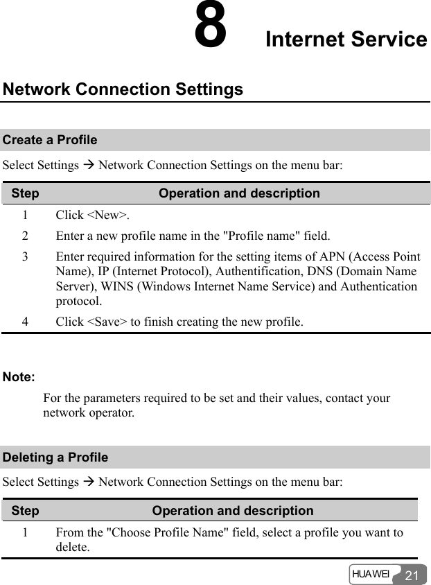  HUA WEI  21 8  Internet Service Network Connection Settings Create a Profile Select Settings Æ Network Connection Settings on the menu bar: Step  Operation and description 1 Click &lt;New&gt;. 2  Enter a new profile name in the &quot;Profile name&quot; field. 3  Enter required information for the setting items of APN (Access Point Name), IP (Internet Protocol), Authentification, DNS (Domain Name Server), WINS (Windows Internet Name Service) and Authentication protocol. 4  Click &lt;Save&gt; to finish creating the new profile.  Note: For the parameters required to be set and their values, contact your network operator. Deleting a Profile Select Settings Æ Network Connection Settings on the menu bar: Step  Operation and description 1  From the &quot;Choose Profile Name&quot; field, select a profile you want to delete. 