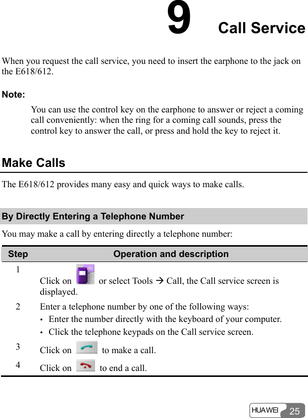  HUA WEI  25 9  Call Service When you request the call service, you need to insert the earphone to the jack on the E618/612. Note: You can use the control key on the earphone to answer or reject a coming call conveniently: when the ring for a coming call sounds, press the control key to answer the call, or press and hold the key to reject it. Make Calls The E618/612 provides many easy and quick ways to make calls. By Directly Entering a Telephone Number You may make a call by entering directly a telephone number: Step  Operation and description 1 Click on    or select Tools Æ Call, the Call service screen is displayed. 2  Enter a telephone number by one of the following ways: y Enter the number directly with the keyboard of your computer. y Click the telephone keypads on the Call service screen. 3  Click on    to make a call. 4  Click on    to end a call.  