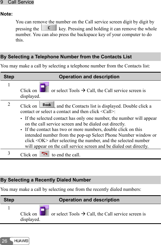 9  Call Service HUA WEI  26 Note: You can remove the number on the Call service screen digit by digit by pressing the    key. Pressing and holding it can remove the whole number. You can also press the backspace key of your computer to do this. By Selecting a Telephone Number from the Contacts List You may make a call by selecting a telephone number from the Contacts list: Step  Operation and description 1 Click on    or select Tools Æ Call, the Call service screen is displayed. 2  Click on  , and the Contacts list is displayed. Double click a contact or select a contact and then click &lt;Call&gt;: y If the selected contact has only one number, the number will appear on the call service screen and be dialed out directly. y If the contact has two or more numbers, double click on this intended number from the pop-up Select Phone Number window or click &lt;OK&gt; after selecting the number, and the selected number will appear on the call service screen and be dialed out directly. 3  Click on    to end the call.  By Selecting a Recently Dialed Number You may make a call by selecting one from the recently dialed numbers: Step  Operation and description 1 Click on    or select Tools Æ Call, the Call service screen is displayed. 