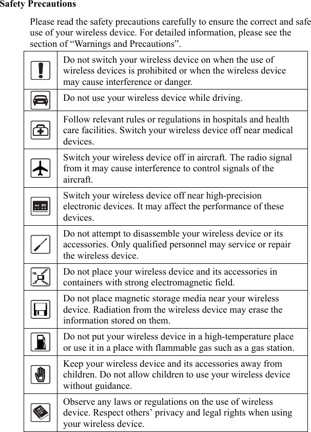   Safety Precautions Please read the safety precautions carefully to ensure the correct and safe use of your wireless device. For detailed information, please see the section of “Warnings and Precautions”.  Do not switch your wireless device on when the use of wireless devices is prohibited or when the wireless device may cause interference or danger.  Do not use your wireless device while driving.  Follow relevant rules or regulations in hospitals and health care facilities. Switch your wireless device off near medical devices.  Switch your wireless device off in aircraft. The radio signal from it may cause interference to control signals of the aircraft.  Switch your wireless device off near high-precision electronic devices. It may affect the performance of these devices.  Do not attempt to disassemble your wireless device or its accessories. Only qualified personnel may service or repair the wireless device.  Do not place your wireless device and its accessories in containers with strong electromagnetic field.  Do not place magnetic storage media near your wireless device. Radiation from the wireless device may erase the information stored on them.  Do not put your wireless device in a high-temperature place or use it in a place with flammable gas such as a gas station.  Keep your wireless device and its accessories away from children. Do not allow children to use your wireless device without guidance.  Observe any laws or regulations on the use of wireless device. Respect others’ privacy and legal rights when using your wireless device.  