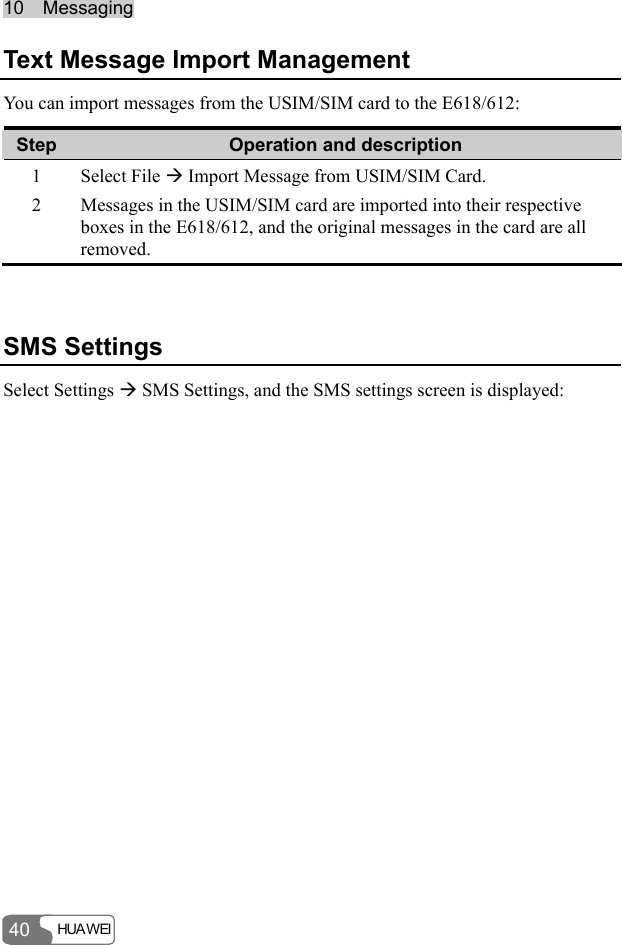 10  Messaging HUA WEI  40 Text Message Import Management You can import messages from the USIM/SIM card to the E618/612: Step  Operation and description 1 Select File Æ Import Message from USIM/SIM Card. 2  Messages in the USIM/SIM card are imported into their respective boxes in the E618/612, and the original messages in the card are all removed.  SMS Settings Select Settings Æ SMS Settings, and the SMS settings screen is displayed: 