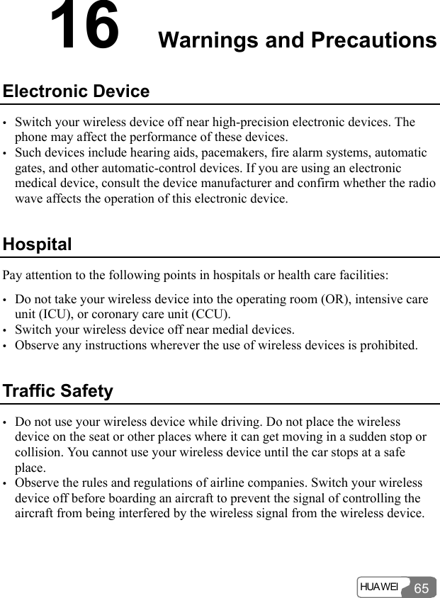  HUA WEI  65 16  Warnings and Precautions Electronic Device y Switch your wireless device off near high-precision electronic devices. The phone may affect the performance of these devices. y Such devices include hearing aids, pacemakers, fire alarm systems, automatic gates, and other automatic-control devices. If you are using an electronic medical device, consult the device manufacturer and confirm whether the radio wave affects the operation of this electronic device.   Hospital Pay attention to the following points in hospitals or health care facilities: y Do not take your wireless device into the operating room (OR), intensive care unit (ICU), or coronary care unit (CCU). y Switch your wireless device off near medial devices. y Observe any instructions wherever the use of wireless devices is prohibited. Traffic Safety y Do not use your wireless device while driving. Do not place the wireless device on the seat or other places where it can get moving in a sudden stop or collision. You cannot use your wireless device until the car stops at a safe place. y Observe the rules and regulations of airline companies. Switch your wireless device off before boarding an aircraft to prevent the signal of controlling the aircraft from being interfered by the wireless signal from the wireless device. 