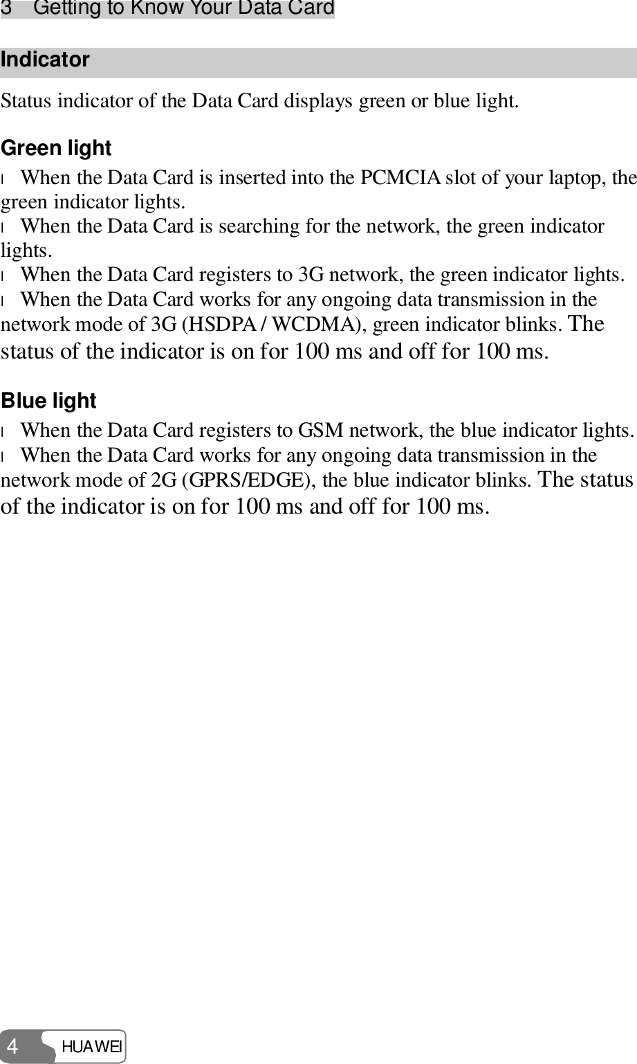 3  Getting to Know Your Data Card HUAWEI  4 Indicator Status indicator of the Data Card displays green or blue light. Green light l When the Data Card is inserted into the PCMCIA slot of your laptop, the green indicator lights. l When the Data Card is searching for the network, the green indicator lights. l When the Data Card registers to 3G network, the green indicator lights. l When the Data Card works for any ongoing data transmission in the network mode of 3G (HSDPA / WCDMA), green indicator blinks. The status of the indicator is on for 100 ms and off for 100 ms. Blue light l When the Data Card registers to GSM network, the blue indicator lights. l When the Data Card works for any ongoing data transmission in the network mode of 2G (GPRS/EDGE), the blue indicator blinks. The status of the indicator is on for 100 ms and off for 100 ms. 