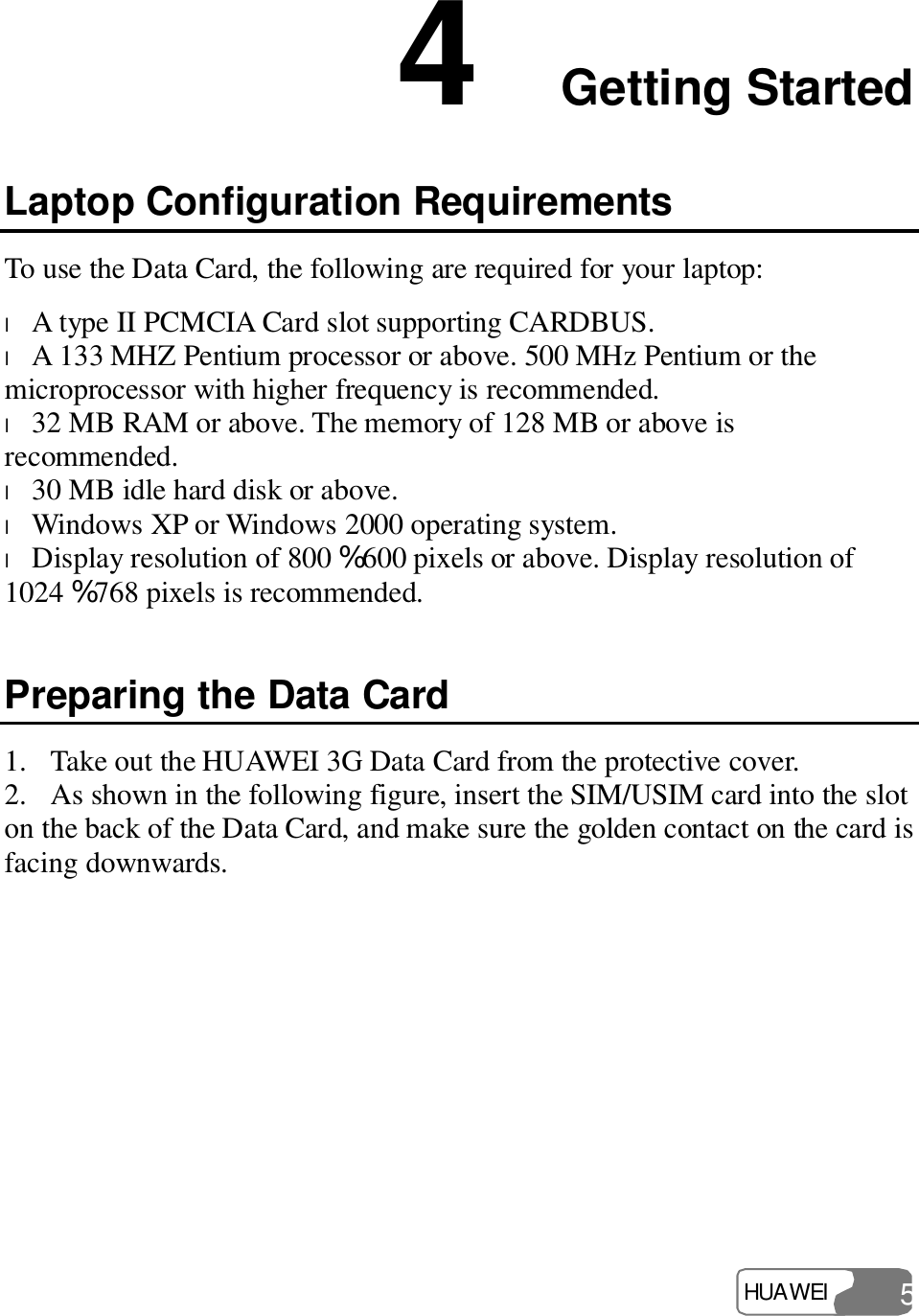  HUAWEI  5 4  Getting Started Laptop Configuration Requirements To use the Data Card, the following are required for your laptop: l A type II PCMCIA Card slot supporting CARDBUS. l A 133 MHZ Pentium processor or above. 500 MHz Pentium or the microprocessor with higher frequency is recommended. l 32 MB RAM or above. The memory of 128 MB or above is recommended. l 30 MB idle hard disk or above. l Windows XP or Windows 2000 operating system. l Display resolution of 800 % 600 pixels or above. Display resolution of 1024 % 768 pixels is recommended. Preparing the Data Card 1. Take out the HUAWEI 3G Data Card from the protective cover. 2. As shown in the following figure, insert the SIM/USIM card into the slot on the back of the Data Card, and make sure the golden contact on the card is facing downwards. 