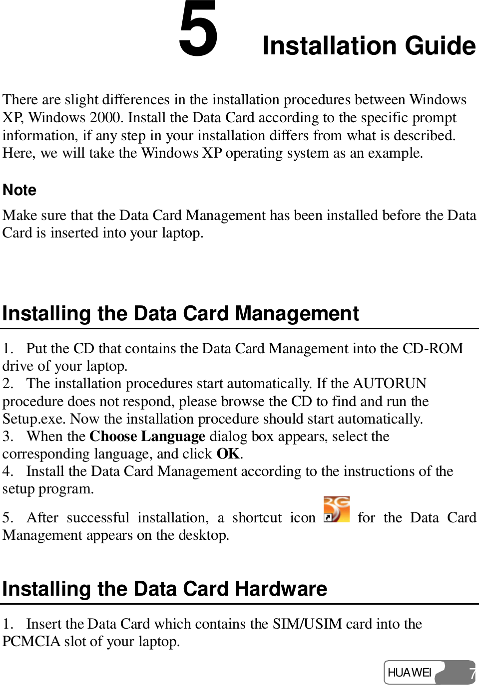  HUAWEI  7 5  Installation Guide There are slight differences in the installation procedures between Windows XP, Windows 2000. Install the Data Card according to the specific prompt information, if any step in your installation differs from what is described. Here, we will take the Windows XP operating system as an example. Note  Make sure that the Data Card Management has been installed before the Data Card is inserted into your laptop.  Installing the Data Card Management 1. Put the CD that contains the Data Card Management into the CD-ROM drive of your laptop. 2. The installation procedures start automatically. If the AUTORUN procedure does not respond, please browse the CD to find and run the Setup.exe. Now the installation procedure should start automatically. 3. When the Choose Language dialog box appears, select the corresponding language, and click OK. 4. Install the Data Card Management according to the instructions of the setup program. 5. After successful installation, a shortcut icon   for the Data Card Management appears on the desktop. Installing the Data Card Hardware 1. Insert the Data Card which contains the SIM/USIM card into the PCMCIA slot of your laptop. 