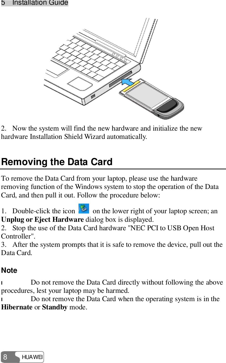 5  Installation Guide HUAWEI  8  2. Now the system will find the new hardware and initialize the new hardware Installation Shield Wizard automatically. Removing the Data Card To remove the Data Card from your laptop, please use the hardware removing function of the Windows system to stop the operation of the Data Card, and then pull it out. Follow the procedure below: 1. Double-click the icon   on the lower right of your laptop screen; an Unplug or Eject Hardware dialog box is displayed. 2. Stop the use of the Data Card hardware &quot;NEC PCI to USB Open Host Controller&quot;. 3. After the system prompts that it is safe to remove the device, pull out the Data Card. Note  l Do not remove the Data Card directly without following the above procedures, lest your laptop may be harmed. l Do not remove the Data Card when the operating system is in the Hibernate or Standby mode.  