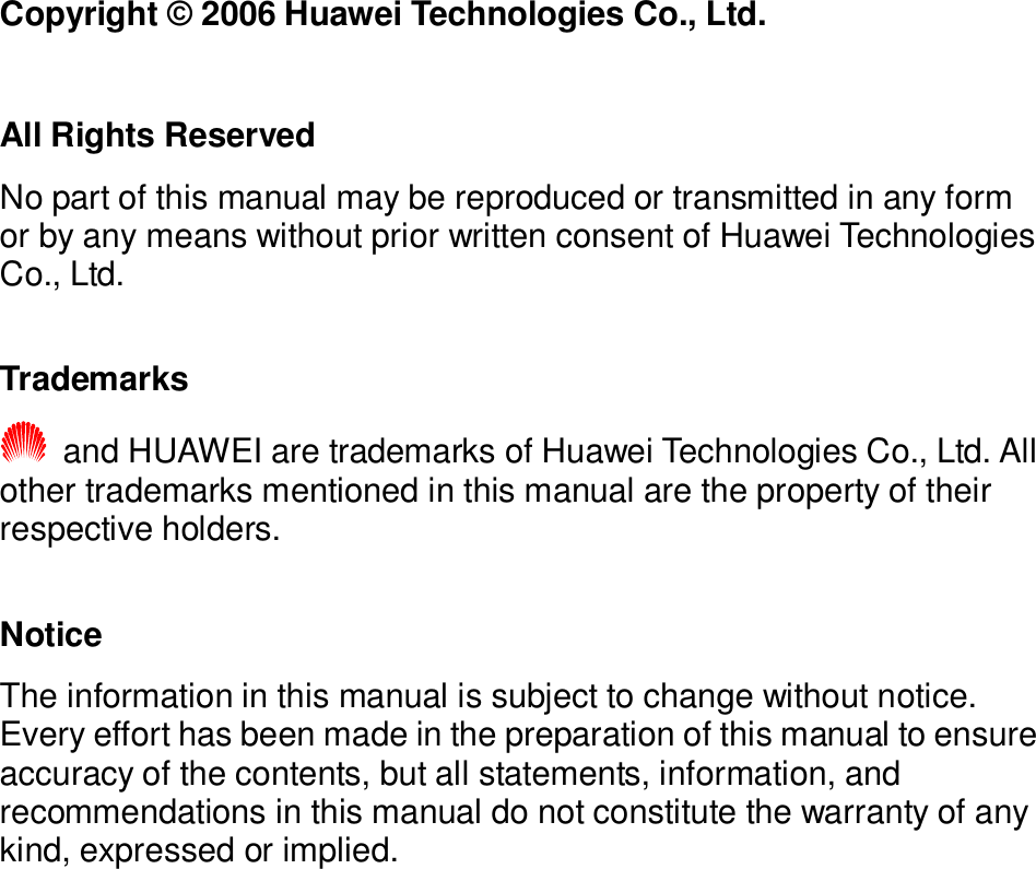   Copyright © 2006 Huawei Technologies Co., Ltd.  All Rights Reserved No part of this manual may be reproduced or transmitted in any form or by any means without prior written consent of Huawei Technologies Co., Ltd.  Trademarks  and HUAWEI are trademarks of Huawei Technologies Co., Ltd. All other trademarks mentioned in this manual are the property of their respective holders.  Notice The information in this manual is subject to change without notice. Every effort has been made in the preparation of this manual to ensure accuracy of the contents, but all statements, information, and recommendations in this manual do not constitute the warranty of any kind, expressed or implied.